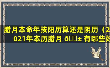 腊月本命年按阳历算还是阴历（2021年本历腊月 🐱 有哪些好日子）